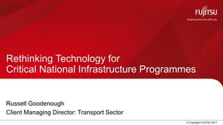 0 © Copyright FUJITSU 2017
Rethinking Technology for
Critical National Infrastructure Programmes
Russell Goodenough
Client Managing Director: Transport Sector
 