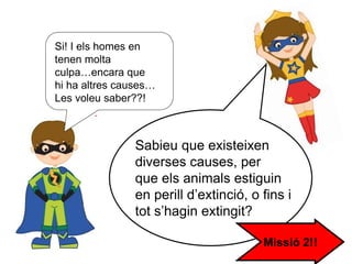 Sabieu que existeixen
diverses causes, per
que els animals estiguin
en perill d’extinció, o fins i
tot s’hagin extingit?
Si! I els homes en
tenen molta
culpa…encara que
hi ha altres causes…
Les voleu saber??!
Missió 2!!
 