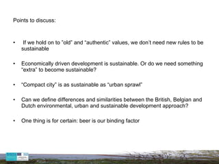 Points to discuss:   If we hold on to ”old” and “authentic” values, we don’t need new rules to be sustainable Economically driven development is sustainable. Or do we need something “extra” to become sustainable? “ Compact city” is as sustainable as “urban sprawl” Can we define differences and  similarities between the British, Belgian and Dutch environmental, urban and sustainable development approach? One thing is for certain: beer is our binding factor  