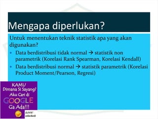 Mengapa diperlukan?
Untuk menentukan teknik statistik apa yang akan
digunakan?
 Data berdistribusi tidak normal  statistik non
parametrik (Korelasi Rank Spearman, Korelasi Kendall)
 Data berdistribusi normal  statistik parametrik (Korelasi
Product Moment/Pearson, Regresi)
 