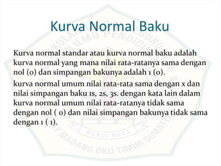 Kurva Normal Baku
Kurva normal standar atau kurva normal baku adalah
kurva normal yang mana nilai rata-ratanya sama dengan
nol (0) dan simpangan bakunya adalah 1 (0).
kurva normal umum nilai rata-rata sama dengan x dan
nilai simpangan baku 1s, 2s, 3s. dengan kata lain dalam
kurva normal umum nilai rata-ratanya tidak sama
dengan nol ( 0) dan nilai simpangan bakunya tidak sama
dengan 1 ( 1).
 