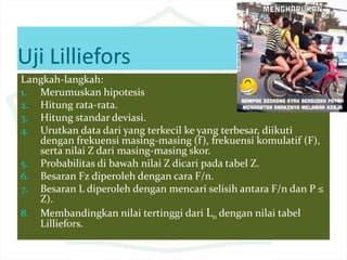 Uji Lilliefors
Langkah-langkah:
1. Merumuskan hipotesis
2. Hitung rata-rata.
3. Hitung standar deviasi.
4. Urutkan data dari yang terkecil ke yang terbesar, diikuti
dengan frekuensi masing-masing (f), frekuensi komulatif (F),
serta nilai Z dari masing-masing skor.
5. Probabilitas di bawah nilai Z dicari pada tabel Z.
6. Besaran Fz diperoleh dengan cara F/n.
7. Besaran L diperoleh dengan mencari selisih antara F/n dan P ≤
Z).
8. Membandingkan nilai tertinggi dari Lo dengan nilai tabel
Lilliefors.
 
