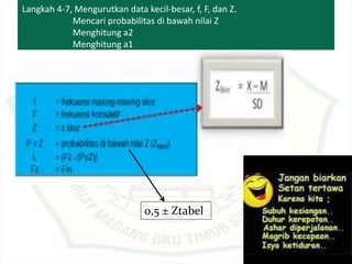 Langkah 4-7, Mengurutkan data kecil-besar, f, F, dan Z.
Mencari probabilitas di bawah nilai Z
Menghitung a2
Menghitung a1
0,5 ± Ztabel
 