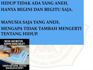 HIDUP TIDAK ADA YANG ANEH,
HANYA BEGINI DAN BEGITU SAJA.
MANUSIA SAJA YANG ANEH,
MENGAPA TIDAK TAMBAH MENGERTI
TENTANG HIDUP.
 