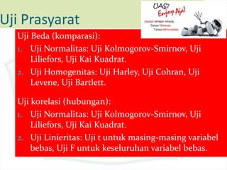 Uji Prasyarat
Uji Beda (komparasi):
1. Uji Normalitas: Uji Kolmogorov-Smirnov, Uji
Liliefors, Uji Kai Kuadrat.
2. Uji Homogenitas: Uji Harley, Uji Cohran, Uji
Levene, Uji Bartlett.
Uji korelasi (hubungan):
1. Uji Normalitas: Uji Kolmogorov-Smirnov, Uji
Liliefors, Uji Kai Kuadrat.
2. Uji Linieritas: Uji t untuk masing-masing variabel
bebas, Uji F untuk keseluruhan variabel bebas.
 