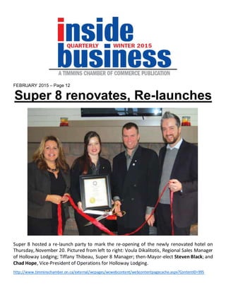 FEBRUARY 2015 – Page 12
Super 8 renovates, Re-launches
Super 8 hosted a re-launch party to mark the re-opening of the newly renovated hotel on
Thursday, November 20. Pictured from left to right: Voula Dikalitotis, Regional Sales Manager
of Holloway Lodging; Tiffany Thibeau, Super 8 Manager; then-Mayor-elect Steven Black; and
Chad Hope, Vice-President of Operations for Holloway Lodging.
http://www.timminschamber.on.ca/external/wcpages/wcwebcontent/webcontentpagecache.aspx?ContentID=995
 