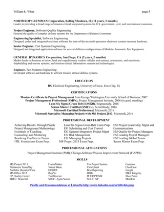 William R. White page 3
NORTHROP GRUMMAN Corporation, Rolling Meadows, IL (11 years, 3 months)
Leader in providing a broad range of mission critical integrated systems for U.S. government, civil, and international customers.
Project Engineer, Software Quality Engineering
Ensured the quality of complex defense systems for the Department of Defense Customers.
Engineering Specialist, Software Engineering
Designed, coded and integrated real-time software for state-of-the-art multi-processor electronic counter-measure hardware.
Senior Engineer, Test Systems Engineering
Designed and integrated application software for several different configurations of Modular Automatic Test Equipment.
GENERAL DYNAMICS Corporation, San Diego, CA (2 years, 2 months)
Market leader in business aviation; land and expeditionary combat vehicles and systems, armaments, and munitions;
shipbuilding and marine systems; and mission-critical information systems and technologies.
Engineer, Test Systems Engineering
Developed software and hardware to self-test mission critical defense systems.
EDUCATION
BS, Electrical Engineering, University of Iowa, Iowa City, IA
CERTIFICATIONS
Masters Certificate in Project Management from George Washington University School of Business, 2002
Project Management Professional (PMP®), Project Management Institute, 2006 (in good standing)
Lean Six Sigma Green Belt (LSSGB), 6sigmastudy, 2016
Scrum Master Certified (SMCTM), ScrumStudy, 2016
Microsoft Certified Professional, Microsoft, 2016
Microsoft Specialist: Managing Projects with MS Project 2013, Microsoft, 2016
PROFESSIONAL DEVELOPMENT
Achieving Results Through People
Project Management Methodology
Essentials of Coaching,
Counseling, and Mentoring
Resolving Conflicts in Teams
Lean Six Sigma Green Belt Exam Prep.
ESI Scheduling and Cost Control
ESI Systems Integration Project Mgmt
ESI Risk Management
ESI Managing Projects
ESI Project Leadership, Mgmt and
Communications
ESI Quality for Project Managers
ESI Leading Project Managers
ESI Leading Global Teams
ITIL Foundations Exam Prep. MS Project 2013 Exam Prep. Scrum Master Exam Prep.
PROFESSIONAL AFFILIATIONS
Project Management Institute (PMI); Chicago-Software Process Improvement Network (C-SPIN)
SKILLS
MS Project 2013
Primavera TeamPlay
Portfolio DecisionWare
MS Office 2013
FrameMaker
Visual Basic
DOORS
ReqPro
Test Mgmt System
ClearQuest
Brio Reporting
DDTs
Compass
ClearCase
Insight
MKS Integrity
HP Quality Center TestDirector IT UP/PRISM SharePoint
SDLC: Waterfall SDLC: Agile/Scrum SDLC: XP MiniTab
Profile and Recommendations at LinkedIn http://www.linkedin.com/in/billwhitepmp
 