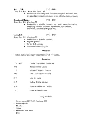 District PAL (1992 – 1996)
Kmart Store 4331 (Detroit area district), Mi
• Responsible for assisting other associates throughout the district with
procedural/process questions related to unit integrity and price updates
Department Manager (1980 – 1992)
Kmart Store 4331 Waterford, Mi
• Responsible for servicing customers and counter maintenance, orders
and pricing structure for various departments (toys, hardware,
housewares, stationary/party goods etc.)
Sales Clerk (1977 – 1980)
Kmart Store 4331 Waterford, Mi
• Responsible for servicing customers
• Register operator
• Service desk associate
• Counter maintenance/layouts
Objective
To obtain a career challenge where experience will be valuable.
Education
1974 – 1977 Pontiac Central High, Pontiac MI
1985 Basic Computer Course
1997 Microsoft Windows Courses
1999 - KRC Courses (upon request)
2014 Lean Six Sigma
2015 Yellow Belt Certification
2016 Green Belt Class and Training
TBD Green Belt Certification
Computer Skills
• Store systems, KIN/RMU, Receiving DSD
• Intranet systems
• Mainframe
• Telnet
• Operations Workbench
• Basic
 
