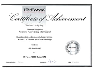 H i-Force 
l-lye R .IJLIC 100LS
This is to certify that
'­
Thomas Varghese 

Advanced Future Group International 

Has attended and successfully completed
HFPK01 - General Product Knowledge
Held on
07 June 2015
At
Hi-Force FZCO, Dubai, UAE 

~ 
Course leader: TNS Kumar Date: 07 June 2015Signature:
 