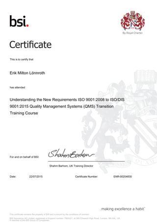 This certificate remains the property of BSI and is bound by the conditions of contract.
BSI Assurance UK Limited, registered in England number: 7805321, at 389 Chiswick High Road, London, W4 4AL, UK
A member of the BSI Group of Companies.
This is to certify that
Erik Milton Lönnroth
has attended
Understanding the New Requirements ISO 9001:2008 to ISO/DIS
9001:2015 Quality Management Systems (QMS) Transition
Training Course
For and on behalf of BSI:
Shahm Barhom, UK Training Director
Date: 22/07/2015 Certificate Number: ENR-00204830
 