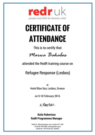 RedR UK 250a Kennington Lane, London SE11 5RD
+44 (0)20 7840 6000 training@redr.org.uk
Charity No: 1079752/Co No: 3929653
CERTIFICATE OF
ATTENDANCE
This is to certify that
Marwa Bakabas
Refugee Response (Lesbos)
attended the RedR training course on
at
Hotel Blue Sea, Lesbos, Greece
on 9-10 February 2016
Katie Robertson
RedR Programmes Manager
 
