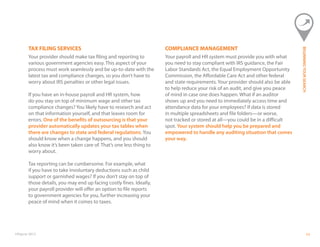 ©Paycor 2013 11
TAX FILING SERVICES
Your provider should make tax filing and reporting to
various government agencies easy. This aspect of your
process must work seamlessly and be up-to-date with the
latest tax and compliance changes, so you don’t have to
worry about IRS penalties or other legal issues.
If you have an in-house payroll and HR system, how
do you stay on top of minimum wage and other tax
compliance changes? You likely have to research and act
on that information yourself, and that leaves room for
errors. One of the benefits of outsourcing is that your
provider automatically updates your tax tables when
there are changes to state and federal regulations. You
should know when a change happens, and you should
also know it’s been taken care of. That’s one less thing to
worry about.
Tax reporting can be cumbersome. For example, what
if you have to take involuntary deductions such as child
support or garnished wages? If you don’t stay on top of
those details, you may end up facing costly fines. Ideally,
your payroll provider will offer an option to file reports
to government agencies for you, further increasing your
peace of mind when it comes to taxes.
COMPLIANCE MANAGEMENT
Your payroll and HR system must provide you with what
you need to stay compliant with IRS guidance, the Fair
Labor Standards Act, the Equal Employment Opportunity
Commission, the Affordable Care Act and other federal
and state requirements. Your provider should also be able
to help reduce your risk of an audit, and give you peace
of mind in case one does happen. What if an auditor
shows up and you need to immediately access time and
attendance data for your employees? If data is stored
in multiple spreadsheets and file folders—or worse,
not tracked or stored at all—you could be in a difficult
spot. Your system should help you be prepared and
empowered to handle any auditing situation that comes
your way.
BEGINNINGYOURSEARCH
 