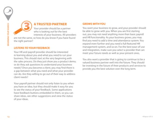 ©Paycor 2013121212
A TRUSTED PARTNER
Your provider should be a partner
who is looking out for the best
interests of your business. All providers
are not the same, so how do you know if you have found
the right partner?
LISTENS TO YOUR FEEDBACK
Your HR and payroll provider should be interested
in learning about you and what you need to run your
business. This should start at the very beginning with
the sales process. Do they just show you a product demo,
or do they ask questions to understand your business
needs? Once you become a client, you may find there is
a gap between what you need and what your provider
can do. Are they willing to go out of their way to address
client needs?
Your payroll partner should not only listen to you when
you have an idea, but they should make it easy for you
to see the status of your feedback. Some applications
have feedback buttons embedded in them, so you can
share ideas, see other suggestions and view the status
of your ideas.
GROWS WITH YOU
You want your business to grow, and your provider should
be able to grow with you. When you are first starting
out, you may not need anything more than basic payroll
and HR functionality. As your business grows, you may
find you need to add a time and attendance system. You
expand even further and you need a full-featured HR
management system, and so on. For the best ease-of-use
and integration, make sure you select a provider that can
meet your future needs as well as your present ones.
You also want a provider that is going to continue to be a
valued business partner well into the future. They should
be investing in the future of their products and services to
provide you the best solution over the long term.
BEGINNINGYOURSEARCH
 