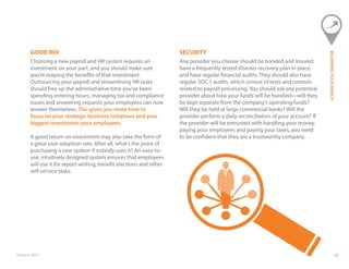 ©Paycor 2013 1313
GOOD ROI
Choosing a new payroll and HR system requires an
investment on your part, and you should make sure
you’re reaping the benefits of that investment.
Outsourcing your payroll and streamlining HR tasks
should free up the administrative time you’ve been
spending entering hours, managing tax and compliance
issues and answering requests your employees can now
answer themselves. This gives you more time to
focus on your strategic business initiatives and your
biggest investment: your employees.
A good return on investment may also take the form of
a great user adoption rate. After all, what’s the point of
purchasing a new system if nobody uses it? An easy-to-
use, intuitively designed system ensures that employees
will use it for report-writing, benefit elections and other
self-service tasks.
SECURITY
Any provider you choose should be bonded and insured,
have a frequently tested disaster recovery plan in place,
and have regular financial audits. They should also have
regular SOC 1 audits, which consist of tests and controls
related to payroll processing. You should ask any potential
provider about how your funds will be handled—will they
be kept separate from the company’s operating funds?
Will they be held at large commercial banks? Will the
provider perform a daily reconciliation of your account? If
the provider will be entrusted with handling your money,
paying your employees and paying your taxes, you need
to be confident that they are a trustworthy company.
BEGINNINGYOURSEARCH
 