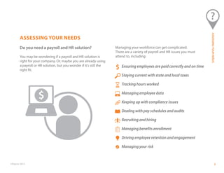 ©Paycor 2013 3
ASSESSING YOUR NEEDS
Do you need a payroll and HR solution?
You may be wondering if a payroll and HR solution is
right for your company. Or, maybe you are already using
a payroll or HR solution, but you wonder if it’s still the
right fit.
Managing your workforce can get complicated.
There are a variety of payroll and HR issues you must
attend to, including:
Ensuring employees are paid correctly and on time
Staying current with state and local taxes
Tracking hours worked
Managing employee data
Keeping up with compliance issues
Dealing with pay schedules and audits
Recruiting and hiring
Managing benefits enrollment
Driving employee retention and engagement
Managing your risk
ASSESSINGYOURNEEDS
 