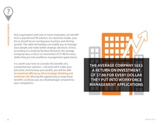 ©Paycor 20134
Any organization with one or more employees can benefit
from a payroll and HR solution. As a business leader, your
focus should be on running your business and driving
growth. The right technology can enable you to manage
your people and make better strategic decisions. In fact,
according to a study by Nucleus Research, the average
company sees a return on investment of $7.88 for every
dollar they put into workforce management applications.
It is worth your time to consider the benefits of a
comprehensive solution—not only will it make your
job easier and increase your profits, you will be able
to maximize efficiency, drive strategic thinking and
minimize risk. Missing the opportunity to reap these
benefits could put you at a disadvantage compared to
your competitors.
ASSESSINGYOURNEEDS
THE AVERAGE COMPANY SEES
A RETURN ON INVESTMENT
OF $7.88 FOR EVERY DOLLAR
THEY PUT INTO WORKFORCE
MANAGEMENT APPLICATIONS
 