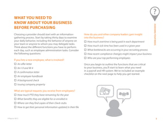 ©Paycor 2013
WHAT YOU NEED TO
KNOW ABOUT YOUR BUSINESS
BEFORE PURCHASING
Choosing a provider should start with an information-
gathering process. Start by taking thirty days to examine
your daily behavior, including the behavior of anyone on
your team or anyone to whom you may delegate tasks.
Think about the different functions you have to perform
each day, such as employee administration tasks. Consider
the following questions:
If you hire a new employee, what is involved?
	 An offer letter
	 An I-9 and W-4
	 A confirmation letter
	 An employee handbook
	 A background check
	 Issuing company property
What are typical requests you receive from employees?
	 How much PTO they have remaining for the year
	 What benefits they are eligible for or enrolled in
	 Where can they find copies of their check stubs
	 How to get their personal information updated in their file
How do you and other company leaders gain insight
into the business?
	 How much overtime is being paid in each department
	 How much sick time has been used in a given year
	 What bottlenecks are occurring in your recruiting process
	 How recent compliance changes might impact your business
	 Who are your top performing employees
Once you begin to outline the functions that are critical
to your business, you’ll start to learn what you need
in a payroll and HR system. We’ve included an example
checklist on the next page to help you get started.
5
ASSESSINGYOURNEEDS
 