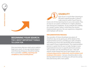 ©Paycor 20138
BEGINNING YOUR SEARCH:
THE 3 MOST IMPORTANT THINGS
TO LOOK FOR
Once you know what you need, you’re ready to
begin your search. As you get started, keep in
mind three key things you should be looking
for in a provider: usability, reporting and
compliance, and a trusted partner.
USABILITY
Ease of use is crucial when choosing an
HR and/or payroll provider. It doesn’t
make sense to switch if you’ll have to
invest a lot of time learning how to use a new system. Plus,
an easy-to-use system contributes to a higher adoption
rate among your employees. As you evaluate the usability
of a vendor’s system, keep in mind these four factors:
implementation process, the user experience, integration
and employee self-service.
IMPLEMENTATION PROCESS
Your provider of choice should give you peace of
mind from day one by giving you all the details of the
implementation process, providing you with a timeline
and letting you know who specifically will be handling
each aspect of your implementation. The implementation
process is a great time for you to make changes to your
organizational structure or payroll submission process.
Your provider can’t do everything for you—they will
require certain things from you to get started, such as
company departments, deductions, tax ID numbers and
employee information—but you should be able to relax
during implementation, knowing you will soon be saving
time and money with a new system.
BEGINNINGYOURSEARCH
 