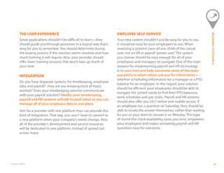 ©Paycor 2013 9
THE USER EXPERIENCE
Great applications shouldn’t be difficult to learn—they
should guide you through processes in a logical way that’s
easy for you to remember. You should determine during
the buying process if the solution seems intuitive and how
much training it will require. Also, your provider should
offer short training sessions that won’t take up much of
your time.
INTEGRATION
Do you have disparate systems for timekeeping, employee
data and payroll? How are you keeping track of hours
worked? Does your timekeeping solution communicate
with your payroll solution? Ideally, your timekeeping,
payroll and HR systems will talk to each other so you can
manage all of your employee data in one place.
Aim for a provider with one platform than can provide this
kind of integration. That way, you won’t have to convert to
a new platform when your company’s needs change. Also,
all of the provider’s development and service resources
will be dedicated to one platform, instead of spread out
across many.
EMPLOYEE SELF-SERVICE
Your new system shouldn’t just be easy for you to use,
it should be easy for your employees to use. When
assessing a system’s ease-of-use, think of the casual
user, not an HR or payroll“power user.”The system
you choose should be easy enough for all of your
employees and managers to navigate. One of the main
reasons for implementing payroll and HR technology
is to save time and help automate some of the tasks
you perform when others ask you for information—
whether scheduling information for a manager or a PTO
balance for an employee. In this regard, your solution
should be efficient: your employees should be able to
navigate the system easily to find their PTO balances,
work schedules and pay stubs. Payroll and HR systems
should also offer you 24/7 online and mobile access. If
an employee has a question on Saturday, they should be
able to locate the answer themselves, rather than waiting
for you or your team to answer it on Monday. This type
of round-the-clock availability saves you time, empowers
your employees and makes answering payroll and HR
questions easy for everyone.
BEGINNINGYOURSEARCH
 