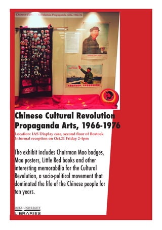 Chinese Cultural Revolution
Propaganda Arts, 1966-1976
Location: IAS Display case, second floor of Bostock
Informal reception on Oct.21 Friday 2-4pm
The exhibit includes Chairman Mao badges,
Mao posters, Little Red books and other
interesting memorabilia for the Cultural
Revolution, a socio-political movement that
dominated the life of the Chinese people for
ten years.
 