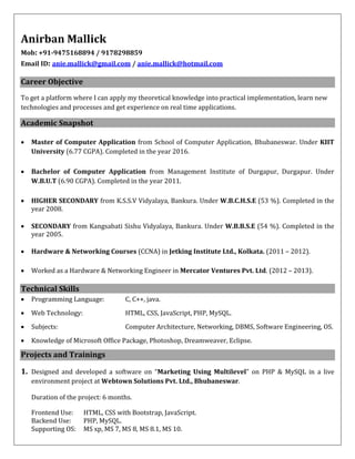 Anirban Mallick
Mob: +91-9475168894 / 9178298859
Email ID: anie.mallick@gmail.com / anie.mallick@hotmail.com
Career Objective
To get a platform where I can apply my theoretical knowledge into practical implementation, learn new
technologies and processes and get experience on real time applications.
Academic Snapshot
 Master of Computer Application from School of Computer Application, Bhubaneswar. Under KIIT
University (6.77 CGPA). Completed in the year 2016.
 Bachelor of Computer Application from Management Institute of Durgapur, Durgapur. Under
W.B.U.T (6.90 CGPA). Completed in the year 2011.
 HIGHER SECONDARY from K.S.S.V Vidyalaya, Bankura. Under W.B.C.H.S.E (53 %). Completed in the
year 2008.
 SECONDARY from Kangsabati Sishu Vidyalaya, Bankura. Under W.B.B.S.E (54 %). Completed in the
year 2005.
 Hardware & Networking Courses (CCNA) in Jetking Institute Ltd., Kolkata. (2011 – 2012).
 Worked as a Hardware & Networking Engineer in Mercator Ventures Pvt. Ltd. (2012 – 2013).
Technical Skills
 Programming Language: C, C++, java.
 Web Technology: HTML, CSS, JavaScript, PHP, MySQL.
 Subjects: Computer Architecture, Networking, DBMS, Software Engineering, OS.
 Knowledge of Microsoft Office Package, Photoshop, Dreamweaver, Eclipse.
Projects and Trainings
1. Designed and developed a software on “Marketing Using Multilevel” on PHP & MySQL in a live
environment project at Webtown Solutions Pvt. Ltd., Bhubaneswar.
Duration of the project: 6 months.
Frontend Use: HTML, CSS with Bootstrap, JavaScript.
Backend Use: PHP, MySQL.
Supporting OS: MS xp, MS 7, MS 8, MS 8.1, MS 10.
 