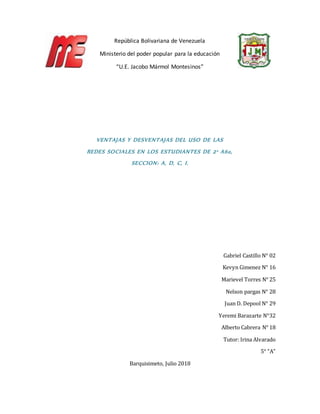 República Bolivariana de Venezuela
Ministerio del poder popular para la educación
“U.E. Jacobo Mármol Montesinos”
VENTAJAS Y DESVENTAJAS DEL USO DE LAS
REDES SOCIALES EN LOS ESTUDIANTES DE 2° Año,
SECCION: A, D, C, I.
Gabriel Castillo N° 02
Kevyn Gimenez N° 16
Marievel Torres N° 25
Nelson pargas N° 28
Juan D. Depool N° 29
Yeremi Barazarte N°32
Alberto Cabrera N° 18
Tutor: Irina Alvarado
5° “A”
Barquisimeto, Julio 2018
 