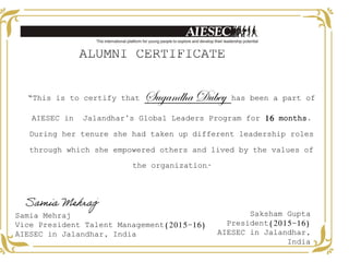 “This is to certify that Sugandha Dubey has been a part of
AIESEC in Jalandhar’s Global Leaders Program for 16 months.
During her tenure she had taken up different leadership roles
through which she empowered others and lived by the values of
the organization.”
ALUMNI CERTIFICATE
Samia Mehraj
Vice President Talent Management(2015-16)
AIESEC in Jalandhar, India
Saksham Gupta
President(2015-16)
AIESEC in Jalandhar,
India
Samia Mehraj
 