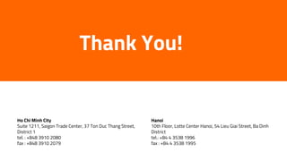 Thank You!
Ho Chi Minh City
Suite 1211, Saigon Trade Center, 37 Ton Duc Thang Street,
District 1
tel. : +848 3910 2080
fax : +848 3910 2079
Hanoi
10th Floor, Lotte Center Hanoi, 54 Lieu Giai Street, Ba Dinh
District
tel.: +84 4 3538 1996
fax : +84 4 3538 1995
 