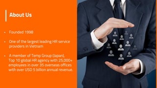 About Us
 Founded 1998
 One of the largest leading HR service
providers in Vietnam
 A member of Temp Group (Japan),
Top 10 global HR agency with 25,000+
employees in over 35 overseas offices
with over USD 5 billion annual revenue.
 