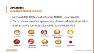 © A member of Temp Holdings
Our Services
Executive Search & Selection
▪ Large candidate database and network of 100,000++ professionals
▪ 70+ recruitment consultants grouped into 10 industry /functional specialized
teams to provide our clients ‘value added’ recruitment solutions
Consumer
Goods
Healthcare Construction
& Real Estate
IT & Telecom Banking, Finance
& Insurance
HR & Admin Accounting
Hospitality Industrial Japan Desk
 