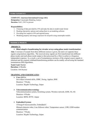 COMPANY: American International Group (AIG)
Designation: Catastrophe Modeling Analyst
Duration: Feb 2, 2015 to present
Responsibilities:
1. Cleansing of data provided by UW and make the data in model-ready format
2. Reading slips/policy options and coding them in cat modeling software
3. Providing loss output to UW and regional teams
4. Modeling property and energy exposures for all perils using catastrophe models.
PROJECT:
 Blind adaptive beamforming for circular arrays using phase mode transformation:
Aim: A mixture of sounds from three different sources is given, the task is to separate these
signals using kurtosis algorithm, The received array signals are first transformed into different
phase modes and each phase mode output is then processed by a filter to achieve a frequency
independent response. As a result, a set of instantaneous mixtures of the original source signals is
obtained and the original wideband beamforming problem can be readily solved using the standard
instantaneous BSS algorithms.
Tools Used: Matlab
Duration: 6 Months
Location: ISM Dhanbad
TRAINING AND CERTIFICATES:
 Core JAVA:
Java object oriented skills, JDBC, Swing, Applets, RMI
Duration: 7 Weeks
Location: Skyphi Technology, Jaipur
 Telecommunication training:
Telecommunication system, Switching system, Wireless network, GSM, 3G, 4G
Duration: 4 Weeks
Location: BSNL RTTC, Jaipur
 Embedded System:
ATmega-8 microcontroller, Embedded C
Obstacle detector robot, Line follower robot, Temperature sensor, LDR, GSM modem
communication
Duration: 7 Weeks
Location: Skyphi Technology, Jaipur
WORK EXPERIENCE
AA
TRAINING & PROJECTS
AA
 