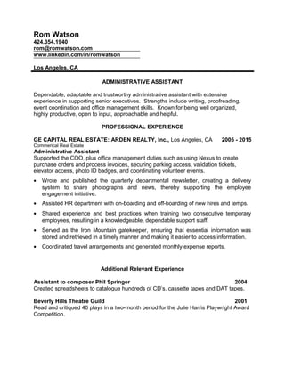 Rom Watson
424.354.1940
rom@romwatson.com
www.linkedin.com/in/romwatson
Los Angeles, CA
ADMINISTRATIVE ASSISTANT
Dependable, adaptable and trustworthy administrative assistant with extensive
experience in supporting senior executives. Strengths include writing, proofreading,
event coordination and office management skills. Known for being well organized,
highly productive, open to input, approachable and helpful.
PROFESSIONAL EXPERIENCE
GE CAPITAL REAL ESTATE: ARDEN REALTY, Inc., Los Angeles, CA 2005 - 2015
Commerical Real Estate
Administrative Assistant
Supported the COO, plus office management duties such as using Nexus to create
purchase orders and process invoices, securing parking access, validation tickets,
elevator access, photo ID badges, and coordinating volunteer events.
• Wrote and published the quarterly departmental newsletter, creating a delivery
system to share photographs and news, thereby supporting the employee
engagement initiative.
• Assisted HR department with on-boarding and off-boarding of new hires and temps.
• Shared experience and best practices when training two consecutive temporary
employees, resulting in a knowledgeable, dependable support staff.
• Served as the Iron Mountain gatekeeper, ensuring that essential information was
stored and retrieved in a timely manner and making it easier to access information.
• Coordinated travel arrangements and generated monthly expense reports.
Additional Relevant Experience
Assistant to composer Phil Springer 2004
Created spreadsheets to catalogue hundreds of CD’s, cassette tapes and DAT tapes.
Beverly Hills Theatre Guild 2001
Read and critiqued 40 plays in a two-month period for the Julie Harris Playwright Award
Competition.
 