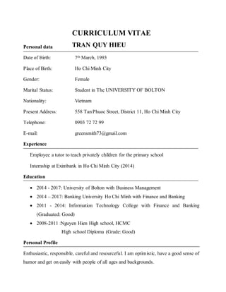 CURRICULUM VITAE
Personal data
Date of Birth: 7th March, 1993
Place of Birth: Ho Chi Minh City
Gender: Female
Marital Status: Student in The UNIVERSITY OF BOLTON
Nationality: Vietnam
Present Address: 558 Tan Phuoc Street, District 11, Ho Chi Minh City
Telephone: 0903 72 72 99
E-mail: greensmith73@gmail.com
Experience
Employee a tutor to teach privately children for the primary school
Internship at Eximbank in Ho Chi Minh City (2014)
Education
 2014 - 2017: University of Bolton with Business Management
 2014 – 2017: Banking University Ho Chi Minh with Finance and Banking
 2011 - 2014: Information Technology College with Finance and Banking
(Graduated: Good)
 2008-2011 :Nguyen Hien High school, HCMC
High school Diploma (Grade: Good)
Personal Profile
Enthusiastic, responsible, careful and resourceful. I am optimistic, have a good sense of
humor and get on easily with people of all ages and backgrounds.
TRAN QUY HIEU
 