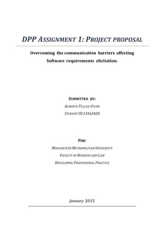 DPP ASSIGNMENT 1: PROJECT PROPOSAL
Overcoming the communication barriers affecting
Software requirements elicitation.
SUBMITTED BY:
ALBERTO TELLEZ-PICON
STUDENT ID13162420
FOR:
MANCHESTER METROPOLITAN UNIVERSITY
FACULTY OF BUSINESS AND LAW
DEVELOPING PROFESSIONAL PRACTICE
January 2015
 