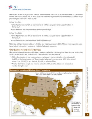 FL
NM
DE
MD
TX
OK
KS
NE
SD
NDMT
WY
CO
UT
ID
AZ
NV
HI
WA
AK
CA
OR
KY
ME
NY
PA
MI
VT
NH
MA
RI
CT
VAWV
OHINIL
NC
TN
SC
ALMS
AR
LA
MO
IA
MN
WI
NJ
GA
DC
Source: U.S. Census Bureau, 2013 American Community Survey 1-year Estimates,
Table S1701, Poverty Status in the Past 12 months.
Percentage of
people living in
poverty areas
below 15%
15 - 20%
above 20%
LEGALSERVICESCORPORATIONFY2016BUDGETREQUEST
3
Overview
New York’s recent findings confirm national data that fewer than 20% of all civil legal needs of low-income
families and individuals are met. In 2013, more than 1.8 million litigants were not represented by counsel in civil
proceedings in New York’s state courts.
2
In New York City:
• 91% of petitioners and 92% of respondents do not have lawyers in child support matters in
family court.
• 99% of tenants are unrepresented in eviction proceedings.
In New York State:
• 87% of petitioners and 86% of respondents do not have lawyers in child support matters in
family court.
• 91% of tenants are unrepresented in eviction proceedings.
Nationally, LSC grantees served over 1.8 million low-income persons in 2013. Millions more requested assis-
tance but did not receive it because of the lack of adequate resources.
Who Qualifies for LSC-Funded Services
Nearly one in three Americans—96 million people—qualified for LSC-funded services at some time during
2013, the most recent year for which U.S. Census Bureau data are available.
3
• 63.6 million people—one in five Americans—had annual incomes below the income threshold
for LSC-funded legal assistance. These people had annual incomes below 125% of the federal
poverty line: $14,363 for an individual; $29,438 for a family of four.
• Another 32.4 million people had incomes below the 125% level for at least two consecutive
months during the year.
Geographic Location of Eligible Client Populations
 
