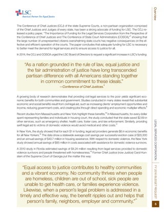 “Equal access to justice contributes to healthy communities
and a vibrant economy. No community thrives when people
are homeless, children are out of school, sick people are
unable to get health care, or families experience violence.
Likewise, when a person’s legal problem is addressed in a
timely and effective way, the benefit ripples out and helps that
person’s family, neighbors, employer and community.”
14
LEGALSERVICESCORPORATIONFY2016BUDGETREQUESTOverview
5
The Conference of Chief Justices (CCJ) of the state Supreme Courts, a non-partisan organization comprised
of the Chief Justices and Judges of every state, has been a strong advocate of funding for LSC. The CCJ re-
leased a policy paper, “The Importance of Funding for the Legal Services Corporation from the Perspective of
the Conference of Chief Justices and The Conference of State Court Administrators (COSCA),”
7
showing that
the large number of unrepresented citizens overwhelming state courts has negative consequences on the ef-
fective and efficient operation of the courts. The paper concludes that adequate funding for LSC is necessary
to better meet the demand for legal services and to ensure access to justice for all.
In 2014, the CCJ and COSCA urged the LSC Board of Directors to request a significant increase in LSC’s funding.
“As a nation grounded in the rule of law, equal justice and
the fair administration of justice have long transcended
partisan difference with all Americans standing together
in common commitment to these ideals.”
—Conference of Chief Justices.
8
A growing body of research demonstrates that providing civil legal services to the poor yields significant eco-
nomic benefits for both communities and government. Studies conducted in many states reveal that substantial
economic and social benefits result from civil legal aid, such as increasing clients’ employment opportunities and
income, reducing government costs, and creating jobs through direct spending and economic multiplier effects.
9
Recent studies from Massachusetts and New York highlight these benefits.
10
In Massachusetts, for every dollar
spent representing families and individuals in housing court, the study concluded that the state saved $2.69 in
other services, such as emergency shelter, health care, foster care, and law enforcement. Similarly, providing
swift legal aid to victims of domestic violence would avoid medical and other costs.
11
In New York, the study showed that for each $1 in funding, legal aid providers generate $6 in economic benefits
for all New Yorkers.
12
The data show a statewide average cost savings per successful eviction case of $20,300
and an annual savings of $40.7 million in housing assistance. With respect to domestic violence, the New York
study showed annual savings of $85 million in costs associated with assistance for domestic violence survivors.
A 2010 study in Florida estimated savings of $4.24 million resulting from legal services provided to domestic
violence survivors and people threatened with homelessness.
13
Former Chief Justice (now Justice) Carol Hun-
stein of the Supreme Court of Georgia put the matter this way:
 