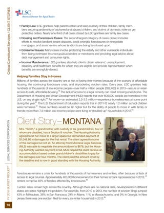 FY2016BUDGETREQUESTLEGALSERVICESCORPORATION
10
CriticalConstituentServices/CLIENTSTORIES
• Family Law: LSC grantees help parents obtain and keep custody of their children, family mem-
bers secure guardianship of orphaned and abused children, and victims of domestic violence get
protective orders. Nearly one-third of all cases closed by LSC grantees are family law cases.
• Housing and Foreclosure Cases: The second largest category of cases closed includes
efforts to resolve landlord-tenant disputes, avoid wrongful foreclosures or renegotiate
mortgages, and assist renters whose landlords are being foreclosed upon.
• Consumer Issues: Many cases involve protecting the elderly and other vulnerable individuals
from being victimized by unscrupulous lenders or merchants and providing legal advice about
debt management and consumer rights.
• Income Maintenance: LSC grantees also help clients obtain veterans’, unemployment,
disability, and healthcare benefits for which they are eligible and provide representation when
benefits are wrongfully denied.
Helping Families Stay in Homes
Millions of families across the country are at risk of losing their homes because of the scarcity of affordable
housing, the continuing foreclosure crisis, and skyrocketing eviction rates. Every year, LSC grantees help
hundreds of thousands of low-income people—over half a million people (502,400) in 2013—secure or retain
access to safe, affordable housing.
19
The lack of access to a legal remedy can result in losing one’s home. The
Department of Housing and Urban Development (HUD) reports that over 600,000 people are homeless in the
U.S. on any single night.
20
Far more—an estimated 2.5-3.5 million—experience homelessness at some point
during the year.
21
The U.S. Department of Education reports that in 2011-12 nearly 1.2 million school children
were homeless.
22
These numbers would be far higher but for the ability of people to move in with family or
friends; more than 7.4 million low-income people were living in “doubled up” households in 2012.
23
Client Story–MONTANA
Mrs. “Smith,” a grandmother with custody of six grandchildren, four of
whom are disabled, has a Section 8 voucher. The Housing Authority
agreed to let her move to a larger space but demanded payment of
$1,048.80 in damages for the first rental. The client agreed to some
of the damages but not all. An attorney from Montana Legal Services
(MLS) was able to negotiate the amount down to $678, but the Hous-
ing Authority wanted payment in full. MLS helped the client receive an
accommodation based on her grandchildren’s disabilities to pay for
the damages over four months. The client paid the amount in full by
the deadline and is now in good standing with the Housing Authority.
Foreclosure remains a crisis for hundreds of thousands of homeowners and renters, often because of lack of
access to legal counsel. Approximately 463,000 homeowners lost their homes to bank repossessions in 2013;
24
renters comprise 40% of families affected by foreclosures.
25
Eviction rates remain high across the country. Although there are no national data, developments in different
states and cities highlight the problem. For example, from 2010 to 2013, the number of eviction filings jumped
43% in Milwaukee, 38% in San Francisco, 21% in Maine, 11% in Massachusetts, and 9% in Georgia. In New
Jersey there was one eviction filed for every six renter household in 2013.
26
 