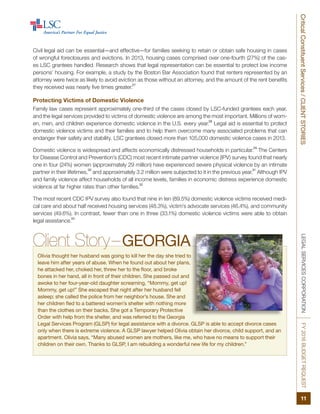 LEGALSERVICESCORPORATIONFY2016BUDGETREQUEST
11
CriticalConstituentServices/CLIENTSTORIES
Civil legal aid can be essential—and effective—for families seeking to retain or obtain safe housing in cases
of wrongful foreclosures and evictions. In 2013, housing cases comprised over one-fourth (27%) of the cas-
es LSC grantees handled. Research shows that legal representation can be essential to protect low income
persons’ housing. For example, a study by the Boston Bar Association found that renters represented by an
attorney were twice as likely to avoid eviction as those without an attorney, and the amount of the rent benefits
they received was nearly five times greater.
27
Protecting Victims of Domestic Violence
Family law cases represent approximately one-third of the cases closed by LSC-funded grantees each year,
and the legal services provided to victims of domestic violence are among the most important. Millions of wom-
en, men, and children experience domestic violence in the U.S. every year.
28
Legal aid is essential to protect
domestic violence victims and their families and to help them overcome many associated problems that can
endanger their safety and stability. LSC grantees closed more than 105,000 domestic violence cases in 2013.
Domestic violence is widespread and affects economically distressed households in particular.
29
The Centers
for Disease Control and Prevention’s (CDC) most recent intimate partner violence (IPV) survey found that nearly
one in four (24%) women (approximately 29 million) have experienced severe physical violence by an intimate
partner in their lifetimes,
30
and approximately 3.2 million were subjected to it in the previous year.
31
Although IPV
and family violence affect households of all income levels, families in economic distress experience domestic
violence at far higher rates than other families.
32
The most recent CDC IPV survey also found that nine in ten (89.5%) domestic violence victims received medi-
cal care and about half received housing services (48.3%), victim’s advocate services (46.4%), and community
services (49.6%). In contrast, fewer than one in three (33.1%) domestic violence victims were able to obtain
legal assistance.
33
Client Story–GEORGIA
Olivia thought her husband was going to kill her the day she tried to
leave him after years of abuse. When he found out about her plans,
he attacked her, choked her, threw her to the floor, and broke
bones in her hand, all in front of their children. She passed out and
awoke to her four-year-old daughter screaming, “Mommy, get up!
Mommy, get up!” She escaped that night after her husband fell
asleep; she called the police from her neighbor’s house. She and
her children fled to a battered women’s shelter with nothing more
than the clothes on their backs. She got a Temporary Protective
Order with help from the shelter, and was referred to the Georgia
Legal Services Program (GLSP) for legal assistance with a divorce. GLSP is able to accept divorce cases
only when there is extreme violence. A GLSP lawyer helped Olivia obtain her divorce, child support, and an
apartment. Olivia says, “Many abused women are mothers, like me, who have no means to support their
children on their own. Thanks to GLSP, I am rebuilding a wonderful new life for my children.”
 