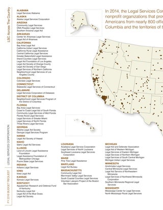 FY2016BUDGETREQUESTLEGALSERVICESCORPORATIONLSCAcrossTheCountry
MICHIGAN
Legal Aid and Defender Association
Legal Aid of Western Michigan
Legal Services of Eastern Michigan
Legal Services of Northern Michigan
Legal Services of South Central Michigan
Michigan Indian Legal Services
MINNESOTA
Anishinabe Legal Services
Central Minnesota Legal Services
Legal Aid Service of Northeastern
	Minnesota
Legal Services of Northwest Minnesota
	Corporation
Southern Minnesota Regional Legal
	Services
MISSISSIPPI
Mississippi Center for Legal Services
North Mississippi Rural Legal Services
LOUISIANA
Acadiana Legal Service Corporation
Legal Services of North Louisiana
Southeast Louisiana Legal Services
	Corporation
MAINE
Pine Tree Legal Assistance
MARYLAND
Legal Aid Bureau
MASSACHUSETTS
Community Legal Aid
Merrimack Valley Legal Services
South Coastal Counties Legal Services
Volunteer Lawyers Project of the Boston
	 Bar Association
In 2014, the Legal Services Cor
nonprofit organizations that prov
Americans from nearly 800 offic
Columbia and the territories of th
ALABAMA
Legal Services Alabama
ALASKA
Alaska Legal Services Corporation
ARIZONA
Community Legal Services
DNA-Peoples Legal Services
Southern Arizona Legal Aid
ARKANSAS
Center for Arkansas Legal Services
Legal Aid of Arkansas
CALIFORNIA
Bay Area Legal Aid
California Indian Legal Services
California Rural Legal Assistance
Central California Legal Services
Greater Bakersfield Legal Assistance
Inland Counties Legal Services
Legal Aid Foundation of Los Angeles
Legal Aid Society of Orange County
Legal Aid Society of San Diego
Legal Services of Northern California
Neighborhood Legal Services of Los
	 Angeles County
COLORADO
Colorado Legal Services
CONNECTICUT
Statewide Legal Services of Connecticut
DELAWARE
Legal Services Corporation of Delaware
DISTRICT OF COLUMBIA
Neighborhood Legal Services Program of
	 the District of Columbia
FLORIDA
Bay Area Legal Services
Coast to Coast Legal Aid of South Florida
Community Legal Services of Mid-Florida
Florida Rural Legal Services
Legal Services of Greater Miami
Legal Services of North Florida
Three Rivers Legal Services
GEORGIA
Atlanta Legal Aid Society
Georgia Legal Services Program
HAWAII
Legal Aid Society of Hawaii
IDAHO
Idaho Legal Aid Services
ILLINOIS
Land of Lincoln Legal Assistance
	Foundation
Legal Assistance Foundation of
	 Metropolitan Chicago
Prairie State Legal Services
INDIANA
Indiana Legal Services
IOWA
Iowa Legal Aid
KANSAS
Kansas Legal Services
KENTUCKY
Appalachian Research and Defense Fund
	 of Kentucky
Kentucky Legal Aid
Legal Aid of the Blue Grass
Legal Aid Society
 
