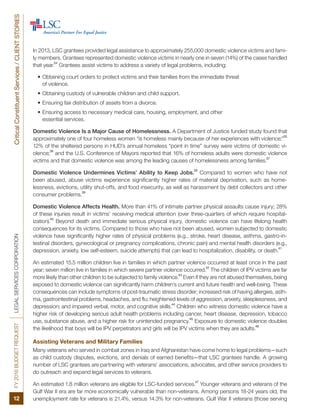 FY2016BUDGETREQUESTLEGALSERVICESCORPORATIONCriticalConstituentServices/CLIENTSTORIES
12
In 2013, LSC grantees provided legal assistance to approximately 255,000 domestic violence victims and fami-
ly members. Grantees represented domestic violence victims in nearly one in seven (14%) of the cases handled
that year.
34
Grantees assist victims to address a variety of legal problems, including:
•	Obtaining court orders to protect victims and their families from the immediate threat
of violence.
•	Obtaining custody of vulnerable children and child support.
•	Ensuring fair distribution of assets from a divorce.
•	Ensuring access to necessary medical care, housing, employment, and other
essential services.
Domestic Violence Is a Major Cause of Homelessness. A Department of Justice funded study found that
approximately one of four homeless women “is homeless mainly because of her experiences with violence;”
35
12% of the sheltered persons in HUD’s annual homeless “point in time” survey were victims of domestic vi-
olence;
36
and the U.S. Conference of Mayors reported that 16% of homeless adults were domestic violence
victims and that domestic violence was among the leading causes of homelessness among families.
37
Domestic Violence Undermines Victims’ Ability to Keep Jobs.
38
Compared to women who have not
been abused, abuse victims experience significantly higher rates of material deprivation, such as home-
lessness, evictions, utility shut-offs, and food insecurity, as well as harassment by debt collectors and other
consumer problems.
39
Domestic Violence Affects Health. More than 41% of intimate partner physical assaults cause injury; 28%
of these injuries result in victims’ receiving medical attention (over three-quarters of which require hospital-
ization).
40
Beyond death and immediate serious physical injury, domestic violence can have lifelong health
consequences for its victims. Compared to those who have not been abused, women subjected to domestic
violence have significantly higher rates of physical problems (e.g., stroke, heart disease, asthma, gastro-in-
testinal disorders, gynecological or pregnancy complications, chronic pain) and mental health disorders (e.g.,
depression, anxiety, low self-esteem, suicide attempts) that can lead to hospitalization, disability, or death.
41
An estimated 15.5 million children live in families in which partner violence occurred at least once in the past
year; seven million live in families in which severe partner violence occurred.
42
The children of IPV victims are far
more likely than other children to be subjected to family violence.
43
Even if they are not abused themselves, being
exposed to domestic violence can significantly harm children’s current and future health and well-being. These
consequences can include symptoms of post-traumatic stress disorder; increased risk of having allergies, asth-
ma, gastrointestinal problems, headaches, and flu; heightened levels of aggression, anxiety, sleeplessness, and
depression; and impaired verbal, motor, and cognitive skills.
44
Children who witness domestic violence have a
higher risk of developing serious adult health problems including cancer, heart disease, depression, tobacco
use, substance abuse, and a higher risk for unintended pregnancy.
45
Exposure to domestic violence doubles
the likelihood that boys will be IPV perpetrators and girls will be IPV victims when they are adults.
46
Assisting Veterans and Military Families
Many veterans who served in combat zones in Iraq and Afghanistan have come home to legal problems—such
as child custody disputes, evictions, and denials of earned benefits—that LSC grantees handle. A growing
number of LSC grantees are partnering with veterans’ associations, advocates, and other service providers to
do outreach and expand legal services to veterans.
An estimated 1.8 million veterans are eligible for LSC-funded services.
47
Younger veterans and veterans of the
Gulf War II era are far more economically vulnerable than non-veterans. Among persons 18-24 years old, the
unemployment rate for veterans is 21.4%, versus 14.3% for non-veterans. Gulf War II veterans (those serving
 