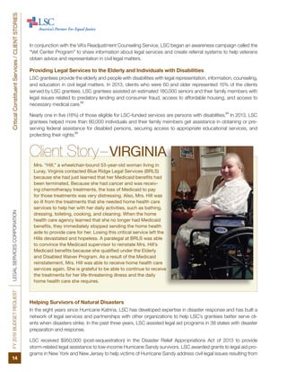 FY2016BUDGETREQUESTLEGALSERVICESCORPORATIONCriticalConstituentServices/CLIENTSTORIES
14
Client Story–VIRGINIA
Mrs. “Hill,” a wheelchair-bound 53-year-old woman living in
Luray, Virginia contacted Blue Ridge Legal Services (BRLS)
because she had just learned that her Medicaid benefits had
been terminated. Because she had cancer and was receiv-
ing chemotherapy treatments, the loss of Medicaid to pay
for those treatments was very distressing. Also, Mrs. Hill was
so ill from the treatments that she needed home health care
services to help her with her daily activities, such as bathing,
dressing, toileting, cooking, and cleaning. When the home
health care agency learned that she no longer had Medicaid
benefits, they immediately stopped sending the home health
aide to provide care for her. Losing this critical service left the
Hills devastated and hopeless. A paralegal at BRLS was able
to convince the Medicaid supervisor to reinstate Mrs. Hill’s
Medicaid benefits because she qualified under the Elderly
and Disabled Waiver Program. As a result of the Medicaid
reinstatement, Mrs. Hill was able to receive home health care
services again. She is grateful to be able to continue to receive
the treatments for her life-threatening illness and the daily
home health care she requires.
Helping Survivors of Natural Disasters
In the eight years since Hurricane Katrina, LSC has developed expertise in disaster response and has built a
network of legal services and partnerships with other organizations to help LSC’s grantees better serve cli-
ents when disasters strike. In the past three years, LSC assisted legal aid programs in 38 states with disaster
preparation and response.
LSC received $950,000 (post-sequestration) in the Disaster Relief Appropriations Act of 2013 to provide
storm-related legal assistance to low-income Hurricane Sandy survivors. LSC awarded grants to legal aid pro-
grams in New York and New Jersey to help victims of Hurricane Sandy address civil legal issues resulting from
In conjunction with the VA’s Readjustment Counseling Service, LSC began an awareness campaign called the
“Vet Center Program” to share information about legal services and create referral systems to help veterans
obtain advice and representation in civil legal matters.
Providing Legal Services to the Elderly and Individuals with Disabilities
LSC grantees provide the elderly and people with disabilities with legal representation, information, counseling,
and education in civil legal matters. In 2013, clients who were 60 and older represented 15% of the clients
served by LSC grantees. LSC grantees assisted an estimated 180,000 seniors and their family members with
legal issues related to predatory lending and consumer fraud, access to affordable housing, and access to
necessary medical care.
53
Nearly one in five (18%) of those eligible for LSC-funded services are persons with disabilities.
54
In 2013, LSC
grantees helped more than 80,000 individuals and their family members get assistance in obtaining or pre-
serving federal assistance for disabled persons, securing access to appropriate educational services, and
protecting their rights.
55
 