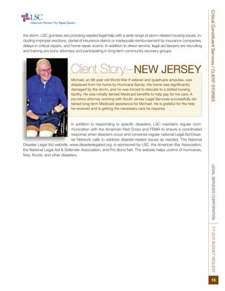 LEGALSERVICESCORPORATIONFY2016BUDGETREQUESTCriticalConstituentServices/CLIENTSTORIES
15
the storm. LSC grantees are providing needed legal help with a wide range of storm-related housing issues, in-
cluding improper evictions, denial of insurance claims or inadequate reimbursement by insurance companies,
delays in critical repairs, and home repair scams. In addition to direct service, legal aid lawyers are recruiting
and training pro bono attorneys and participating in long-term community recovery groups.
In addition to responding to specific disasters, LSC maintains regular com-
munication with the American Red Cross and FEMA to ensure a coordinated
response when disasters occur and convenes regular national Legal Aid Disas-
ter Network calls to address disaster-related issues as needed. The National
Disaster Legal Aid website, www.disasterlegalaid.org, is sponsored by LSC, the American Bar Association,
the National Legal Aid & Defender Association, and Pro Bono Net. The website helps victims of hurricanes,
fires, floods, and other disasters.
Client Story–NEW JERSEY
Michael, an 88-year old World War II veteran and quadruple amputee, was
displaced from his home by Hurricane Sandy. His home was significantly
damaged by the storm, and he was forced to relocate to a skilled nursing
facility. He was initially denied Medicaid benefits to help pay for his care. A
pro bono attorney working with South Jersey Legal Services successfully ob-
tained long-term Medicaid assistance for Michael. He is grateful for the help
he received and is getting the necessary care he requires.
 