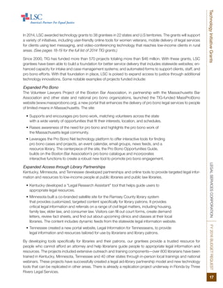 LEGALSERVICESCORPORATIONFY2016BUDGETREQUEST
17
TechnologyInitiativeGrants
In 2014, LSC awarded technology grants to 38 grantees in 22 states and U.S territories. The grants will support
a variety of initiatives, including user-friendly online tools for women veterans, mobile delivery of legal services
for clients using text messaging, and video-conferencing technology that reaches low-income clients in rural
areas. (See pages 18-19 for the full list of 2014 TIG grants.)
Since 2000, TIG has funded more than 570 projects totaling more than $46 million. With these grants, LSC
grantees have been able to build a foundation for better service delivery that includes statewide websites; en-
hanced capacity for intake and case management systems; and automated forms to support clients, staff, and
pro bono efforts. With that foundation in place, LSC is poised to expand access to justice through additional
technology innovations. Some notable examples of projects funded include:
Expanded Pro Bono
The Volunteer Lawyers Project of the Boston Bar Association, in partnership with the Massachusetts Bar
Association and other state and national pro bono organizations, launched the TIG-funded MassProBono
website (www.massprobono.org), a new portal that enhances the delivery of pro bono legal services to people
of limited means in Massachusetts. The site:
•	Supports and encourages pro bono work, matching volunteers across the state
with a wide variety of opportunities that fit their interests, location, and schedules.
•	Raises awareness of the need for pro bono and highlights the pro bono work of
the Massachusetts legal community.
•	Leverages the Pro Bono Net technology platform to offer interactive tools for finding
pro bono cases and projects, an event calendar, email groups, news feeds, and a
resource library. The centerpiece of the site, the Pro Bono Opportunities Guide,
builds on the Boston Bar Association’s pro bono catalogue and incorporates
interactive functions to create a robust new tool to promote pro bono engagement.
Expanded Access through Library Partnerships
Kentucky, Minnesota, and Tennessee developed partnerships and online tools to provide targeted legal infor-
mation and resources to low-income people at public libraries and public law libraries.
•	Kentucky developed a “Legal Research Assistant” tool that helps guide users to
appropriate legal resources.
•	Minnesota built a co-branded satellite site for the Ramsey County library system
that provides customized, targeted content specifically for library patrons. It provides
critical legal information and referrals on a range of civil legal matters, including housing,
family law, elder law, and consumer law. Visitors can fill out court forms, create demand
letters, review fact sheets, and find out about upcoming clinics and classes at their local
libraries. The content includes dynamic feeds from the statewide legal information website.
•	Tennessee created a new portal website, Legal Information for Tennesseans, to provide
legal information and resources tailored for use by librarians and library patrons.
By developing tools specifically for libraries and their patrons, our grantees provide a trusted resource for
people who cannot afford an attorney and help librarians guide people to appropriate legal information and
resources. The projects included extensive outreach and training components—over 800 librarians have been
trained in Kentucky, Minnesota, Tennessee and 40 other states through in-person local trainings and national
webinars. These projects have successfully created a legal aid-library partnership model and new technology
tools that can be replicated in other areas. There is already a replication project underway in Florida by Three
Rivers Legal Services.
 