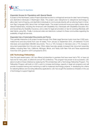 FY2016BUDGETREQUESTLEGALSERVICESCORPORATION
20
TechnologyInitiativeGrants
Expanded Access for Populations with Special Needs
A project of the Northwest Justice Project expanded access to civil legal aid services for deaf, hard-of-hearing,
and deaf-blind individuals in Washington State. The project uses videophone to videophone technology to
allow deaf, hard-of-hearing, and deaf-blind individuals to communicate directly with an attorney fluent in Amer-
ican Sign Language (ASL) about their civil legal needs. The project produced know-your-rights videos about
relevant federal laws, including the Americans with Disabilities Act, Individuals with Disabilities Education Act,
and Social Security Disability Insurance, and a video for legal aid providers on tips for working effectively with
deaf clients using ASL. Finally, it produced video and electronic outreach to these communities regarding the
availability of legal aid services.
Expanded Use of Automated Documents and Forms
The LawHelp Interactive (LHI) project funded through Ohio State Legal Services hosts more than 2,500 auto-
mated forms and documents from over 40 states. From January to September 2014, LHI delivered 712,543
interviews and assembled 398,680 documents. This is a 15% increase in interviews and a 17% increase in
document assemblies from the prior year. Other states have also greatly increased their document assembly
abilities, including New York, California, Michigan, Illinois, and Texas; both New York and Texas experienced
more than 20% growth in 2014 compared to 2013.
LSC Technology Fellowships
Over the past several years, LSC has offered scholarships to grantees that have never had a TIG, or have not
had one for many years, to attend its annual TIG conference. This program has proven to be successful. LSC
plans to build on these initiatives by replacing the TIG scholarships with a Technology Fellowship Program. The
Fellowship Program will build on LSC’s work to increase technology capacity in legal aid programs and will
provide increased training and mentoring to staff to implement technology projects. In developing the criteria
for selecting fellows and recruiting fellowship applications, LSC has sought the assistance of leaders in the use
of technology to support legal aid.
 