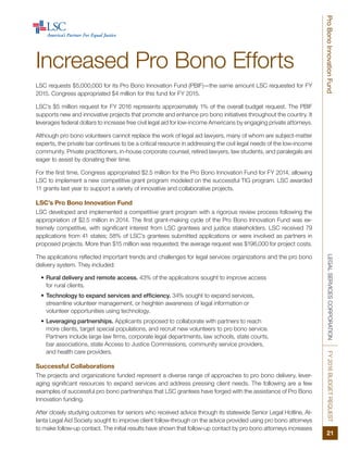 LEGALSERVICESCORPORATIONFY2016BUDGETREQUEST
21
ProBonoInnovationFund
Increased Pro Bono Efforts
LSC requests $5,000,000 for its Pro Bono Innovation Fund (PBIF)—the same amount LSC requested for FY
2015. Congress appropriated $4 million for this fund for FY 2015.
LSC’s $5 million request for FY 2016 represents approximately 1% of the overall budget request. The PBIF
supports new and innovative projects that promote and enhance pro bono initiatives throughout the country. It
leverages federal dollars to increase free civil legal aid for low-income Americans by engaging private attorneys.
Although pro bono volunteers cannot replace the work of legal aid lawyers, many of whom are subject-matter
experts, the private bar continues to be a critical resource in addressing the civil legal needs of the low-income
community. Private practitioners, in-house corporate counsel, retired lawyers, law students, and paralegals are
eager to assist by donating their time.
For the first time, Congress appropriated $2.5 million for the Pro Bono Innovation Fund for FY 2014, allowing
LSC to implement a new competitive grant program modeled on the successful TIG program. LSC awarded
11 grants last year to support a variety of innovative and collaborative projects.
LSC’s Pro Bono Innovation Fund
LSC developed and implemented a competitive grant program with a rigorous review process following the
appropriation of $2.5 million in 2014. The first grant-making cycle of the Pro Bono Innovation Fund was ex-
tremely competitive, with significant interest from LSC grantees and justice stakeholders. LSC received 79
applications from 41 states; 58% of LSC’s grantees submitted applications or were involved as partners in
proposed projects. More than $15 million was requested; the average request was $196,000 for project costs.
The applications reflected important trends and challenges for legal services organizations and the pro bono
delivery system. They included:
•	Rural delivery and remote access. 43% of the applications sought to improve access
for rural clients.
•	Technology to expand services and efficiency. 34% sought to expand services,
streamline volunteer management, or heighten awareness of legal information or
volunteer opportunities using technology.
•	Leveraging partnerships. Applicants proposed to collaborate with partners to reach
more clients, target special populations, and recruit new volunteers to pro bono service.
Partners include large law firms, corporate legal departments, law schools, state courts,
bar associations, state Access to Justice Commissions, community service providers,
and health care providers.
Successful Collaborations
The projects and organizations funded represent a diverse range of approaches to pro bono delivery, lever-
aging significant resources to expand services and address pressing client needs. The following are a few
examples of successful pro bono partnerships that LSC grantees have forged with the assistance of Pro Bono
Innovation funding.
After closely studying outcomes for seniors who received advice through its statewide Senior Legal Hotline, At-
lanta Legal Aid Society sought to improve client follow-through on the advice provided using pro bono attorneys
to make follow-up contact. The initial results have shown that follow-up contact by pro bono attorneys increases
 