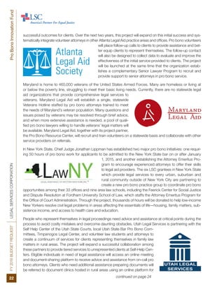 FY2016BUDGETREQUESTLEGALSERVICESCORPORATION
22
ProBonoInnovationFund
successful outcomes for clients. Over the next two years, this project will expand on this initial success and sys-
tematically integrate volunteer attorneys in other Atlanta Legal Aid practice areas and offices. Pro bono volunteers
will place follow-up calls to clients to provide assistance and bet-
ter equip clients to represent themselves. The follow-up contact
will also be designed to collect data to evaluate and improve the
effectiveness of the initial service provided to clients. The project
will be launched at the same time that the organization estab-
lishes a complementary Senior Lawyer Program to recruit and
provide support to senior attorneys in pro bono service.
Maryland is home to 465,000 veterans of the United States Armed Forces. Many are homeless or living at
or below the poverty line, struggling to meet their basic living needs. Currently, there are no statewide legal
aid organizations that provide comprehensive legal services to
veterans. Maryland Legal Aid will establish a single, statewide
Veterans Hotline staffed by pro bono attorneys trained to meet
the needs of Maryland’s veteran population. Many questions and
issues posed by veterans may be resolved through brief advice,
and when more extensive assistance is needed, a pool of quali-
fied pro bono lawyers willing to handle veterans’ legal matters will
be available. Maryland Legal Aid, together with its project partner,
the Pro Bono Resource Center, will recruit and train volunteers on a statewide basis and collaborate with other
service providers on referrals.
In New York State, Chief Judge Jonathan Lippman has established two major pro bono initiatives: one requir-
ing 50 hours of pro bono work for applicants to be admitted to the New York State bar on or after January
1, 2015, and another establishing the Attorney Emeritus Pro-
gram to encourage experienced attorneys to offer their skills
to legal aid providers. The six LSC grantees in New York State
which provide legal services to every urban, suburban and
rural community outside of New York City are partnering to
create a new pro bono practice group to coordinate pro bono
opportunities among their 33 offices and nine area law schools, including the Feerick Center for Social Justice
and Dispute Resolution at Fordham University School of Law, which staffs the Attorney Emeritus Program for
the Office of Court Administration. Through the project, thousands of hours will be donated to help low-income
New Yorkers resolve civil legal problems in areas affecting the essentials of life—housing, family matters, sub-
sistence income, and access to health care and education.
People who represent themselves in legal proceedings need advice and assistance at critical points during the
process to avoid costly mistakes and overcome daunting obstacles. Utah Legal Services is partnering with the
Self Help Center of the Utah State Courts, local Utah State Bar Pro Bono Com-
mittees, Timpanogos Legal Center, and volunteer law students and attorneys to
create a continuum of services for clients representing themselves in family law
matters in rural areas. The project will expand a successful collaboration among
these partners to provide tiered services to unrepresented clients at Self-Help Cen-
ters. Eligible individuals in need of legal assistance will access an online meeting
and document-sharing platform to receive advice and assistance from on-call pro
bono attorneys. Clients who need additional assistance preparing documents will
be referred to document clinics hosted in rural areas using an online platform for
continued on page 24
 