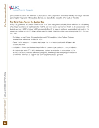 FY2016BUDGETREQUESTLEGALSERVICESCORPORATIONProBonoInnovationFund
24
pro bono law students and attorneys to provide document preparation assistance virtually. Utah Legal Services
plans to pilot the project in two judicial districts and replicate the project in other parts of the state.
Pro Bono Helps Narrow the Justice Gap
Every LSC grantee is required to spend 12.5% of its basic field grant to involve private attorneys in the delivery
of civil legal assistance to eligible clients. In 2013, pro bono cases represented 10.5% of all cases closed—the
largest number in LSC’s history. LSC has worked diligently to expand pro bono services by implementing the
recommendations of the LSC Board of Directors’ Pro Bono Task Force, which issued a report in 2012. To date,
LSC has:
•	Published a new Private Attorney Involvement (PAI) regulation in the Federal Register
that became effective in November 2014.
•	Developed a new pro bono toolkit web page that includes approximately 40 examples
of best practices.
•	Compiled a state-by-state inventory of rules to foster and promote pro bono participation.
•	In conjunction with LSC’s 40th Anniversary, initiated a campaign to raise private funds
to help LSC launch several fellowship programs, including a one-year program for senior
or emeritus attorneys to support pro bono programs at LSC grantees.
 