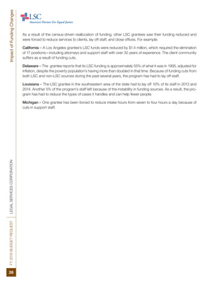 FY2016BUDGETREQUESTLEGALSERVICESCORPORATION
26
ImpactofFundingChanges
As a result of the census-driven reallocation of funding, other LSC grantees saw their funding reduced and
were forced to reduce services to clients, lay off staff, and close offices. For example:  
California – A Los Angeles grantee’s LSC funds were reduced by $1.4 million, which required the elimination
of 17 positions—including attorneys and support staff with over 30 years of experience. The client community
suffers as a result of funding cuts.
Delaware – The grantee reports that its LSC funding is approximately 55% of what it was in 1995, adjusted for
inflation, despite the poverty population’s having more than doubled in that time. Because of funding cuts from
both LSC and non-LSC sources during the past several years, the program has had to lay off staff.
Louisiana – The LSC grantee in the southeastern area of the state had to lay off 10% of its staff in 2013 and
2014. Another 5% of the program’s staff left because of the instability in funding sources. As a result, the pro-
gram has had to reduce the types of cases it handles and can help fewer people.
Michigan – One grantee has been forced to reduce intake hours from seven to four hours a day because of
cuts in support staff.
 