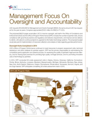 FL
ID
MD
SD
ND
OKAZ
AK
OR
CA
KY
NY
PA
MI RI
MA
CT
VA
MT
IL
TN
VT
GAMS
AR
LA
MO
MN
NJ
OPP
OCE
OPP & OCE
LEGALSERVICESCORPORATIONFY2016BUDGETREQUESTManagementandGrantsOversight
27
Management Focus On
Oversight and Accountability
LSC requests $19,500,000 for Management and Grants Oversight (MGO), the same amount LSC has request-
ed for the past six years. Congress appropriated $18.5 million for MGO in FY 2015.
The proposed MGO budget would allow LSC to improve oversight, add staff in the Office of Compliance and
Enforcement (OCE) and the Office of Program Performance (OPP), increase the number of grantee visits, ensure
compliance with good fiscal practice and regulatory and statutory requirements, and improve service delivery
to clients. LSC plans to continue projects to upgrade its information technology systems. The proposed budget
would also permit implementation of improved collection and analysis of data regarding grantee performance.
Oversight Visits Completed in 2014
LSC’s Office of Program Performance continues to invest resources in program assessment visits, technical
assistance, and other initiatives for grantee support. OPP has the primary responsibility for administering the
competitive grants application and awards process, for assessing the quality of grantees’ legal services deliv-
ery, and for sharing best practices for providing high quality civil legal services, and for promoting innovative
uses of technology by grantees.
In 2014, OPP conducted 36 onsite assessment visits in Alaska, Arizona, Arkansas, California, Connecticut,
Florida, Illinois, Kentucky, Louisiana, Maryland, Massachusetts, Michigan, Minnesota, Montana, New Jersey,
New York, North Dakota, Oklahoma, Oregon, Pennsylvania, Rhode Island, Tennessee, Vermont, Virginia, and
the Virgin Islands. OPP anticipates completing 38 onsite assessment visits in 2015.
2014 LSC Program Visits
 