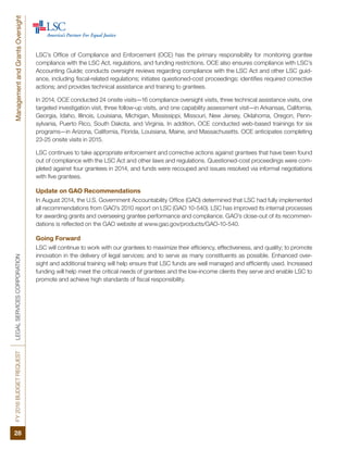 FY2016BUDGETREQUESTLEGALSERVICESCORPORATIONManagementandGrantsOversight
28
LSC’s Office of Compliance and Enforcement (OCE) has the primary responsibility for monitoring grantee
compliance with the LSC Act, regulations, and funding restrictions. OCE also ensures compliance with LSC’s
Accounting Guide; conducts oversight reviews regarding compliance with the LSC Act and other LSC guid-
ance, including fiscal-related regulations; initiates questioned-cost proceedings; identifies required corrective
actions; and provides technical assistance and training to grantees.
In 2014, OCE conducted 24 onsite visits—16 compliance oversight visits, three technical assistance visits, one
targeted investigation visit, three follow-up visits, and one capability assessment visit—in Arkansas, California,
Georgia, Idaho, Illinois, Louisiana, Michigan, Mississippi, Missouri, New Jersey, Oklahoma, Oregon, Penn-
sylvania, Puerto Rico, South Dakota, and Virginia. In addition, OCE conducted web-based trainings for six
programs—in Arizona, California, Florida, Louisiana, Maine, and Massachusetts. OCE anticipates completing
23-25 onsite visits in 2015.
LSC continues to take appropriate enforcement and corrective actions against grantees that have been found
out of compliance with the LSC Act and other laws and regulations. Questioned-cost proceedings were com-
pleted against four grantees in 2014, and funds were recouped and issues resolved via informal negotiations
with five grantees.
Update on GAO Recommendations
In August 2014, the U.S. Government Accountability Office (GAO) determined that LSC had fully implemented
all recommendations from GAO’s 2010 report on LSC (GAO 10-540). LSC has improved its internal processes
for awarding grants and overseeing grantee performance and compliance. GAO’s close-out of its recommen-
dations is reflected on the GAO website at www.gao.gov/products/GAO-10-540.
Going Forward
LSC will continue to work with our grantees to maximize their efficiency, effectiveness, and quality; to promote
innovation in the delivery of legal services; and to serve as many constituents as possible. Enhanced over-
sight and additional training will help ensure that LSC funds are well managed and efficiently used. Increased
funding will help meet the critical needs of grantees and the low-income clients they serve and enable LSC to
promote and achieve high standards of fiscal responsibility.
 